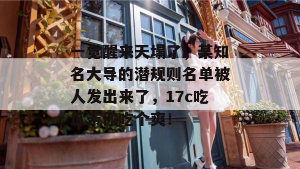 一觉醒来天塌了，某知名大导的潜规则名单被人发出来了，17c吃瓜带你吃个爽！