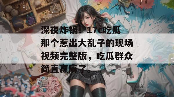 深夜炸锅！17c吃瓜那个惹出大乱子的现场视频完整版，吃瓜群众简直赢麻了。