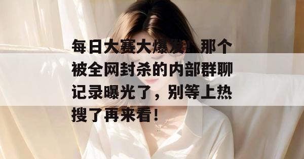 每日大赛大爆发！那个被全网封杀的内部群聊记录曝光了，别等上热搜了再来看！