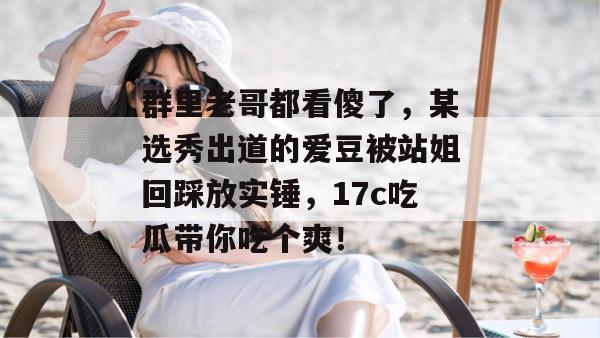 群里老哥都看傻了，某选秀出道的爱豆被站姐回踩放实锤，17c吃瓜带你吃个爽！