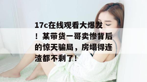 17c在线观看大爆发！某带货一哥卖惨背后的惊天骗局，房塌得连渣都不剩了！