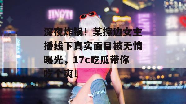 深夜炸锅！某擦边女主播线下真实面目被无情曝光，17c吃瓜带你吃个爽！
