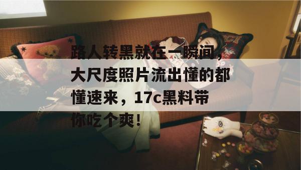 路人转黑就在一瞬间，大尺度照片流出懂的都懂速来，17c黑料带你吃个爽！