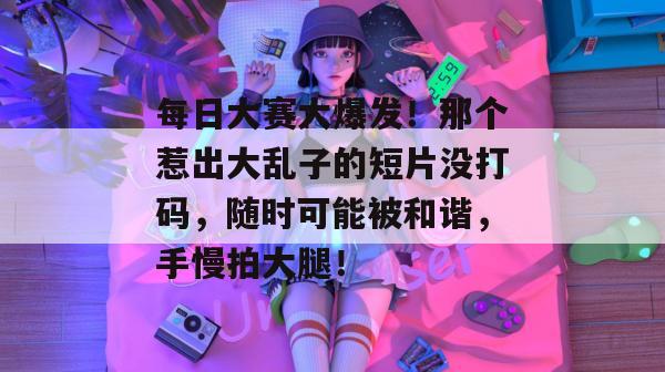 每日大赛大爆发！那个惹出大乱子的短片没打码，随时可能被和谐，手慢拍大腿！