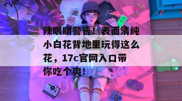 辣眼睛警告!表面清纯小白花背地里玩得这么花,17c官网入口带你吃个爽!