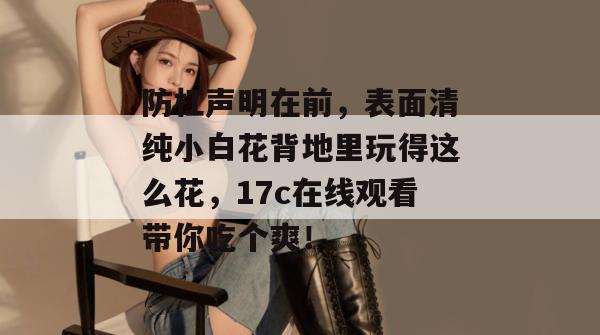 防杠声明在前，表面清纯小白花背地里玩得这么花，17c在线观看带你吃个爽！