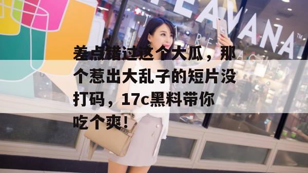 差点错过这个大瓜，那个惹出大乱子的短片没打码，17c黑料带你吃个爽！
