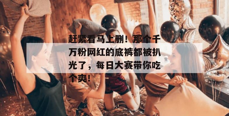 赶紧看马上删！那个千万粉网红的底裤都被扒光了，每日大赛带你吃个爽！