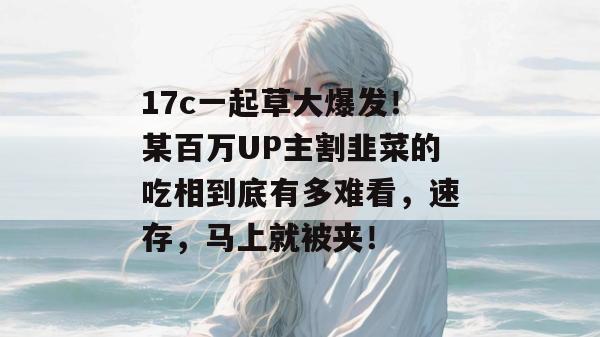 17c一起草大爆发！某百万UP主割韭菜的吃相到底有多难看，速存，马上就被夹！
