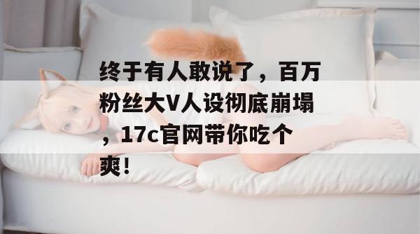 终于有人敢说了，百万粉丝大V人设彻底崩塌，17c官网带你吃个爽！