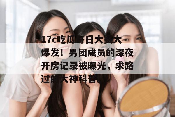 17c吃瓜每日大赛大爆发！男团成员的深夜开房记录被曝光，求路过的大神科普。