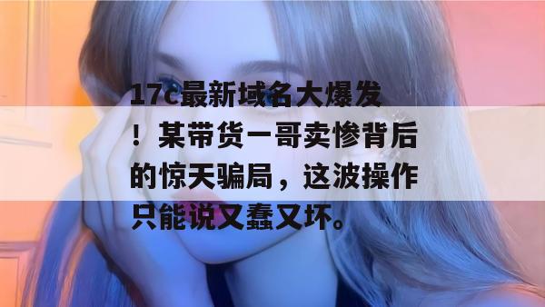 17c最新域名大爆发!某带货一哥卖惨背后的惊天骗局,这波操作只能说又蠢又坏。