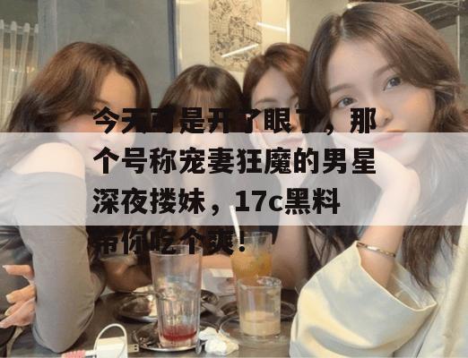 今天可是开了眼了，那个号称宠妻狂魔的男星深夜搂妹，17c黑料带你吃个爽！