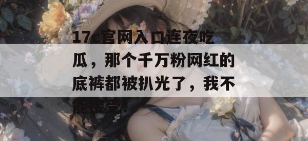 17c官网入口连夜吃瓜，那个千万粉网红的底裤都被扒光了，我不能接受！