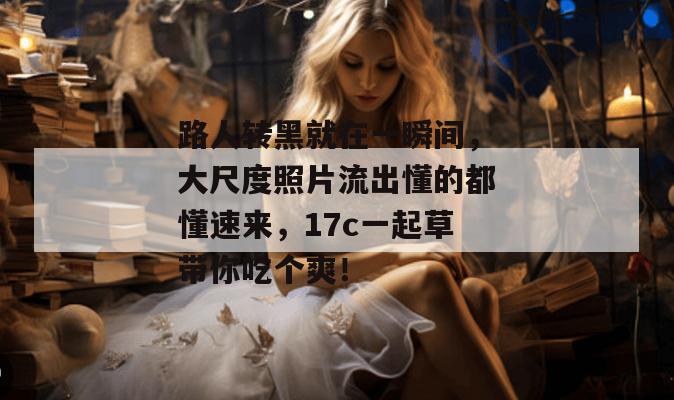 路人转黑就在一瞬间,大尺度照片流出懂的都懂速来,17c一起草带你吃个爽!