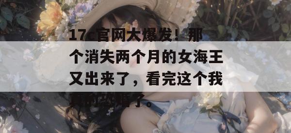 17c官网大爆发！那个消失两个月的女海王又出来了，看完这个我真的恐婚了。