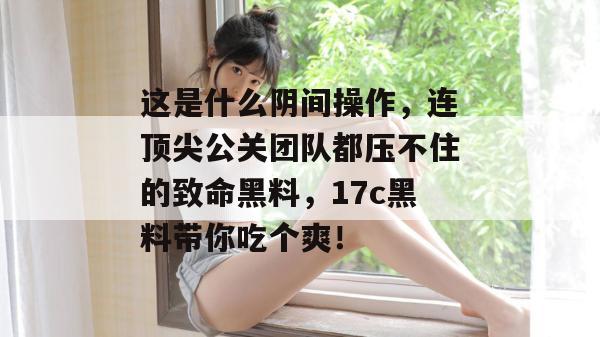 这是什么阴间操作，连顶尖公关团队都压不住的致命黑料，17c黑料带你吃个爽！