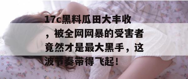 17c黑料瓜田大丰收，被全网网暴的受害者竟然才是最大黑手，这波节奏带得飞起！