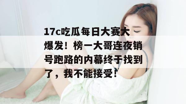 17c吃瓜每日大赛大爆发！榜一大哥连夜销号跑路的内幕终于找到了，我不能接受！