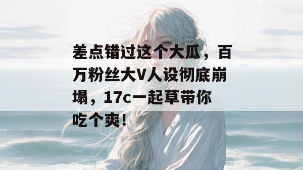 差点错过这个大瓜，百万粉丝大V人设彻底崩塌，17c一起草带你吃个爽！