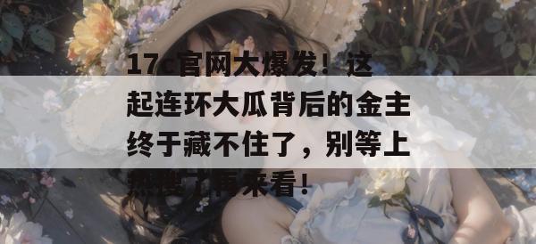 17c官网大爆发!这起连环大瓜背后的金主终于藏不住了,别等上热搜了再来看!