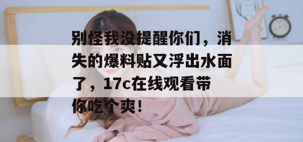 别怪我没提醒你们，消失的爆料贴又浮出水面了，17c在线观看带你吃个爽！