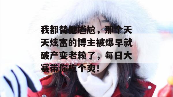 我都替他尴尬，那个天天炫富的博主被爆早就破产变老赖了，每日大赛带你吃个爽！