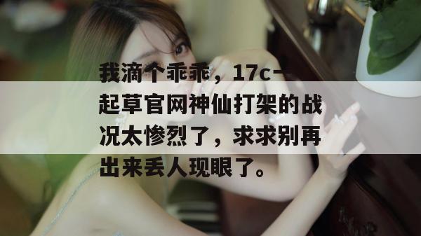 我滴个乖乖，17c一起草官网神仙打架的战况太惨烈了，求求别再出来丢人现眼了。