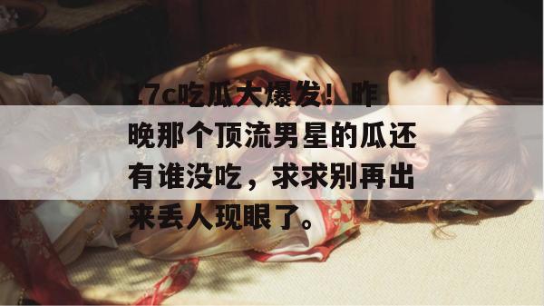 17c吃瓜大爆发！昨晚那个顶流男星的瓜还有谁没吃，求求别再出来丢人现眼了。