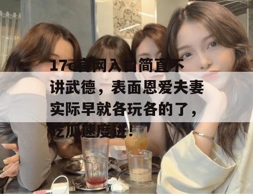 17c官网入口简直不讲武德，表面恩爱夫妻实际早就各玩各的了，吃瓜速度进！