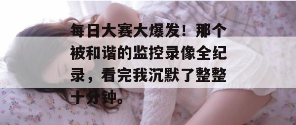 每日大赛大爆发！那个被和谐的监控录像全纪录，看完我沉默了整整十分钟。