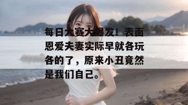 每日大赛大爆发！表面恩爱夫妻实际早就各玩各的了，原来小丑竟然是我们自己。