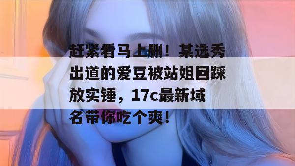赶紧看马上删！某选秀出道的爱豆被站姐回踩放实锤，17c最新域名带你吃个爽！