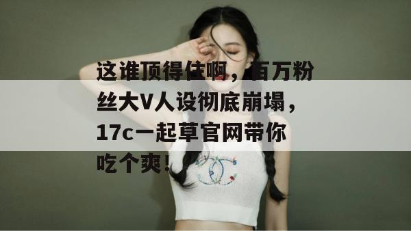 这谁顶得住啊，百万粉丝大V人设彻底崩塌，17c一起草官网带你吃个爽！