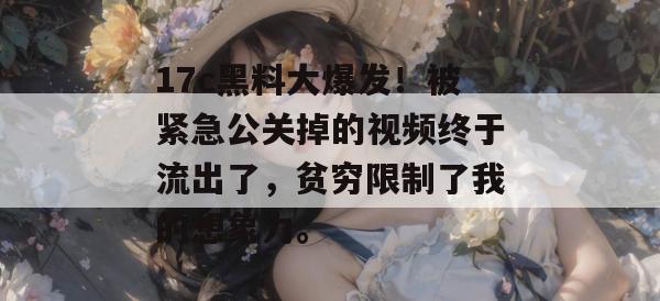 17c黑料大爆发！被紧急公关掉的视频终于流出了，贫穷限制了我的想象力。
