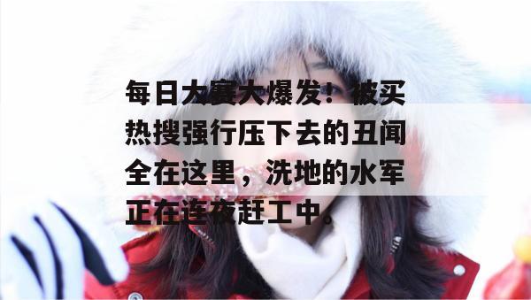每日大赛大爆发！被买热搜强行压下去的丑闻全在这里，洗地的水军正在连夜赶工中。
