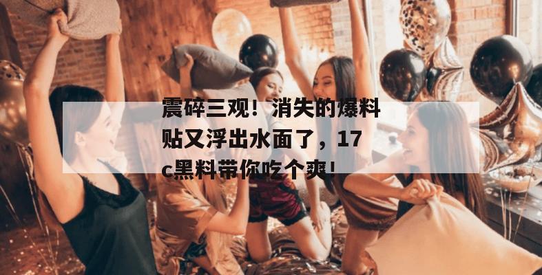 震碎三观！消失的爆料贴又浮出水面了，17c黑料带你吃个爽！