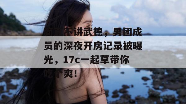 简直不讲武德，男团成员的深夜开房记录被曝光，17c一起草带你吃个爽！
