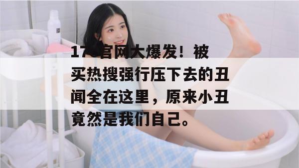 17c官网大爆发！被买热搜强行压下去的丑闻全在这里，原来小丑竟然是我们自己。