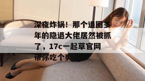 深夜炸锅！那个退圈多年的隐退大佬居然被抓了，17c一起草官网带你吃个爽！