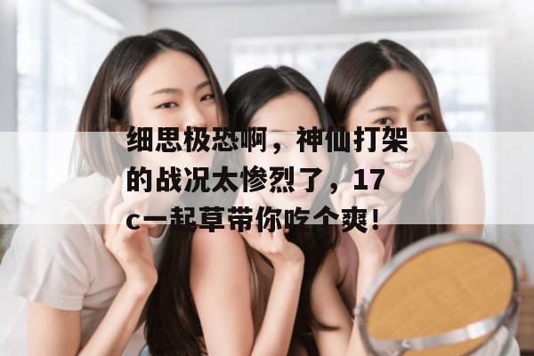 细思极恐啊，神仙打架的战况太惨烈了，17c一起草带你吃个爽！